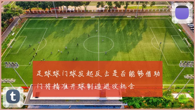 足球球门球发起反击是否能够借助门将精准开球制造进攻机会