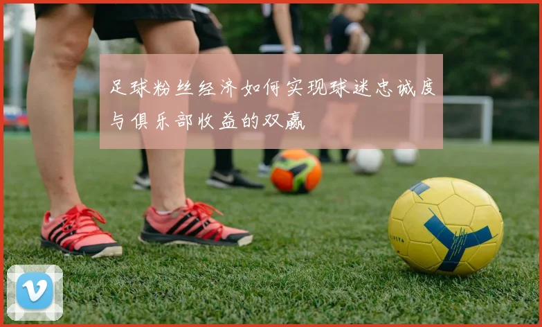 足球粉丝经济如何实现球迷忠诚度与俱乐部收益的双赢