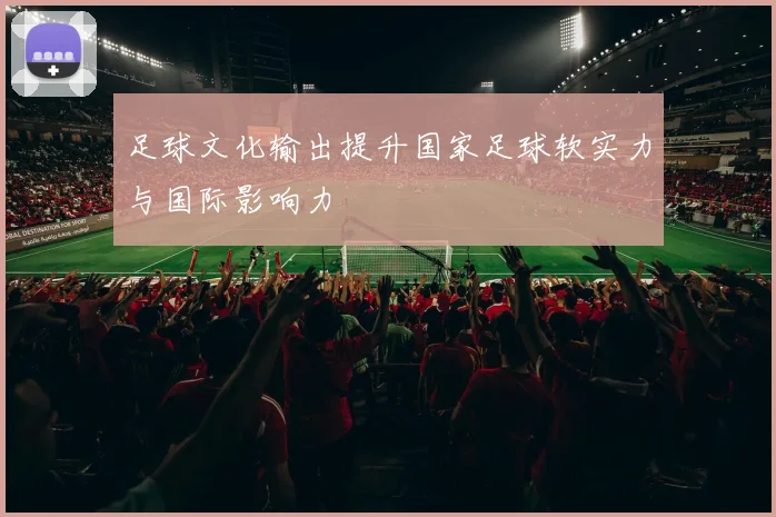 足球文化输出提升国家足球软实力与国际影响力