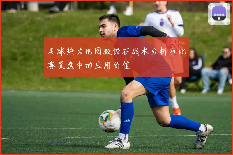 足球热力地图数据在战术分析和比赛复盘中的应用价值
