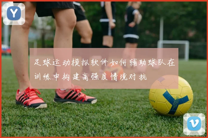 足球运动模拟软件如何辅助球队在训练中构建高强度情境对抗